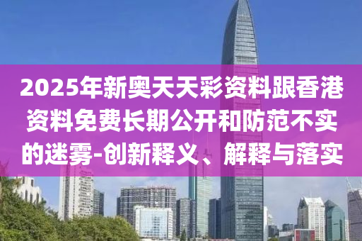 2025年新奧天天彩資料跟香港資料免費長期公開和防范不實的迷霧-創新釋義、解釋與落實
