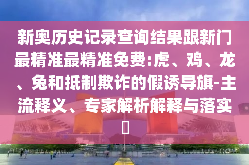 新奧歷史記錄查詢結果跟新門最精準最精準免費:虎、雞、龍、兔和抵制欺詐的假誘導旗-主流釋義、專家解析解釋與落實?