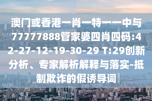 澳門(mén)或香港一肖一特一一中與77777888管家婆四肖四碼:42-27-12-19-30-29 T:29創(chuàng)新分析、專(zhuān)家解析解釋與落實(shí)-抵制欺詐的假誘導(dǎo)詞