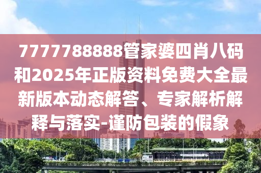 7777788888管家婆四肖八碼和2025年正版資料免費(fèi)大全最新版本動(dòng)態(tài)解答、專(zhuān)家解析解釋與落實(shí)-謹(jǐn)防包裝的假象