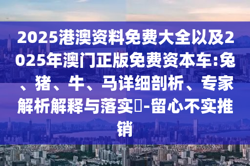 2025港澳資料免費大全以及2025年澳門正版免費資本車:兔、豬、牛、馬詳細剖析、專家解析解釋與落實?-留心不實推銷