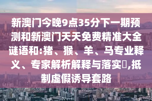 新澳門今晚9點35分下一期預測和新澳門天天免費精準大全謎語和:豬、猴、羊、馬專業釋義、專家解析解釋與落實?,抵制虛假誘導套路