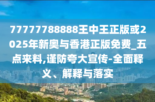 77777788888王中王正版或2025年新奧與香港正版免費_五點來料,謹防夸大宣傳-全面釋義、解釋與落實