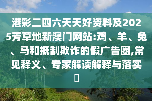 港彩二四六天天好資料及2025芳草地新澳門網站:雞、羊、兔、馬和抵制欺詐的假廣告圈,常見釋義、專家解讀解釋與落實?