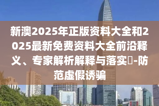 新澳2025年正版資料大全和2025最新免費資料大全前沿釋義、專家解析解釋與落實?-防范虛假誘騙