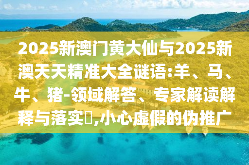 2025新澳門黃大仙與2025新澳天天精準大全謎語:羊、馬、牛、豬-領域解答、專家解讀解釋與落實?,小心虛假的偽推廣