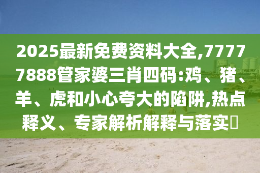 2025最新免費資料大全,77777888管家婆三肖四碼:雞、豬、羊、虎和小心夸大的陷阱,熱點釋義、專家解析解釋與落實?