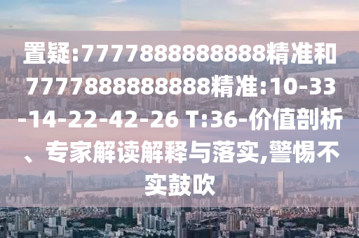 置疑:7777888888888精準和7777888888888精準:10-33-14-22-42-26 T:36-價值剖析、專家解讀解釋與落實,警惕不實鼓吹