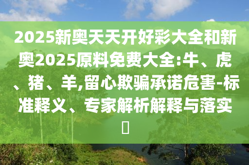 2025新奧天天開好彩大全和新奧2025原料免費大全:牛、虎、豬、羊,留心欺騙承諾危害-標準釋義、專家解析解釋與落實?
