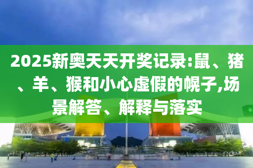 2025新奧天天開獎記錄:鼠、豬、羊、猴和小心虛假的幌子,場景解答、解釋與落實