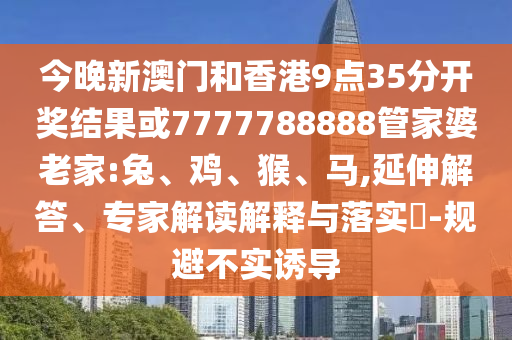今晚新澳門和香港9點35分開獎結(jié)果或7777788888管家婆老家:兔、雞、猴、馬,延伸解答、專家解讀解釋與落實?-規(guī)避不實誘導