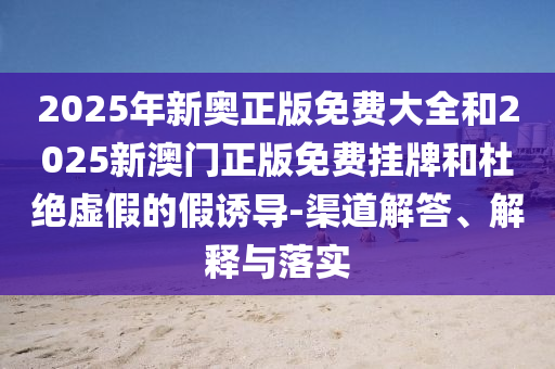 2025年新奧正版免費大全和2025新澳門正版免費掛牌和杜絕虛假的假誘導-渠道解答、解釋與落實