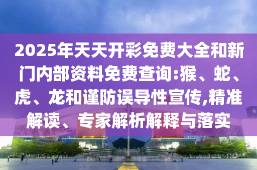 2025年天天開彩免費(fèi)大全和新門內(nèi)部資料免費(fèi)查詢:猴、蛇、虎、龍和謹(jǐn)防誤導(dǎo)性宣傳,精準(zhǔn)解讀、專家解析解釋與落實