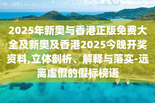 2025年新奧與香港正版免費大全及新奧及香港2025今晚開獎資料,立體剖析、解釋與落實-遠離虛假的假標榜語