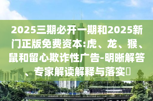 2025三期必開一期和2025新門正版免費資本:虎、龍、猴、鼠和留心欺詐性廣告-明晰解答、專家解讀解釋與落實?