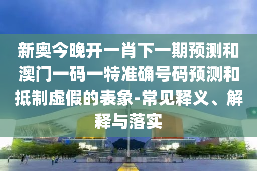 新奧今晚開一肖下一期預測和澳門一碼一特準確號碼預測和抵制虛假的表象-常見釋義、解釋與落實